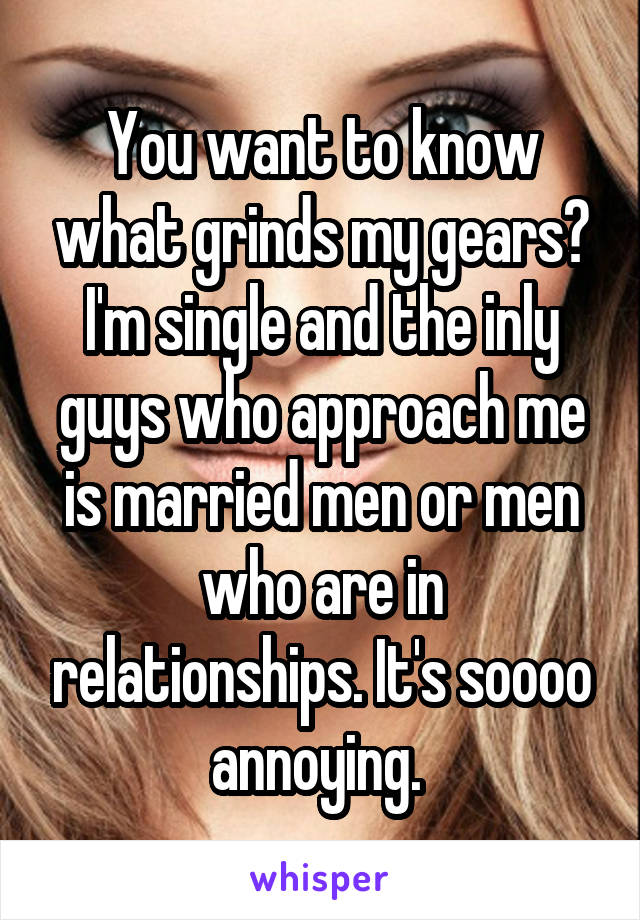 You want to know what grinds my gears? I'm single and the inly guys who approach me is married men or men who are in relationships. It's soooo annoying. 