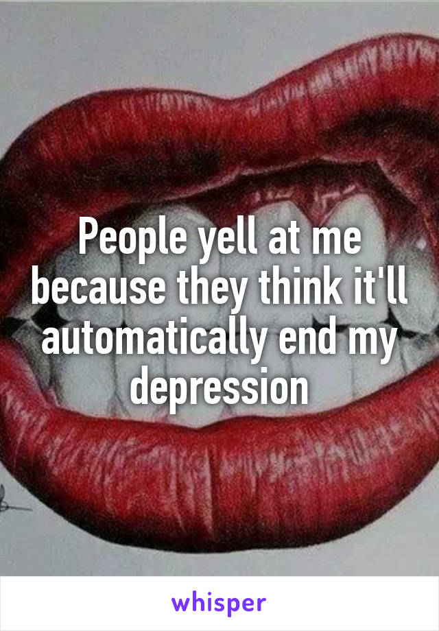 People yell at me because they think it'll automatically end my depression