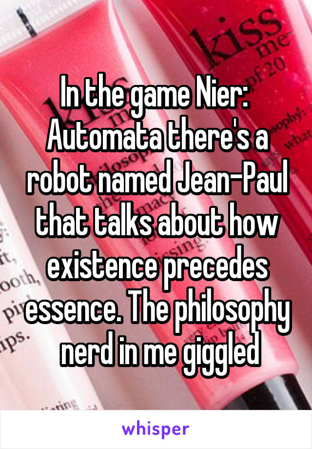 In the game Nier: 
Automata there's a robot named Jean-Paul that talks about how existence precedes essence. The philosophy
 nerd in me giggled