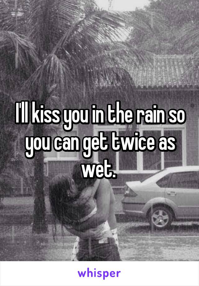 I'll kiss you in the rain so you can get twice as wet. 