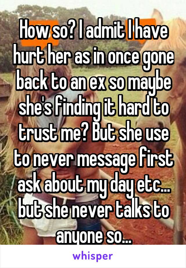 How so? I admit I have hurt her as in once gone back to an ex so maybe she's finding it hard to trust me? But she use to never message first ask about my day etc... but she never talks to anyone so...