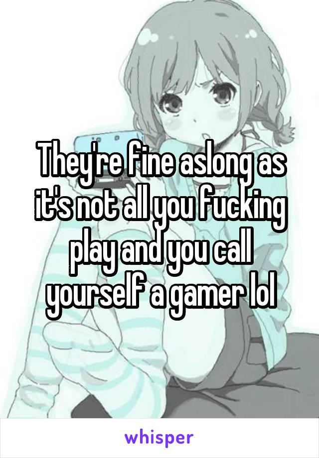 They're fine aslong as it's not all you fucking play and you call yourself a gamer lol