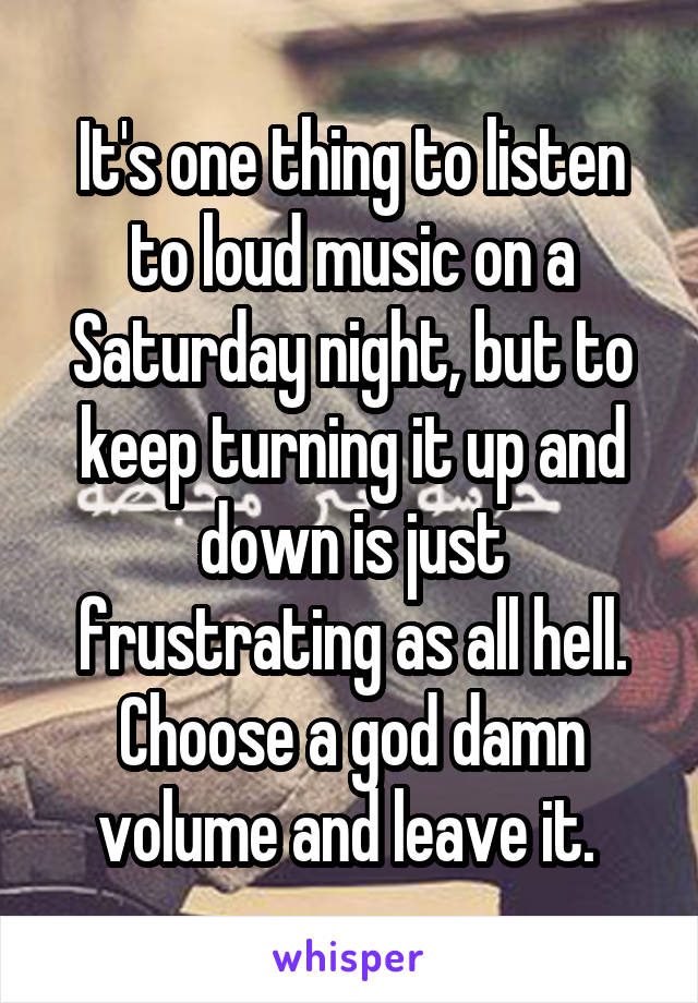 It's one thing to listen to loud music on a Saturday night, but to keep turning it up and down is just frustrating as all hell. Choose a god damn volume and leave it. 