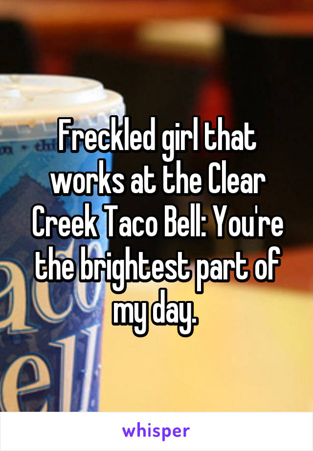 Freckled girl that works at the Clear Creek Taco Bell: You're the brightest part of my day. 
