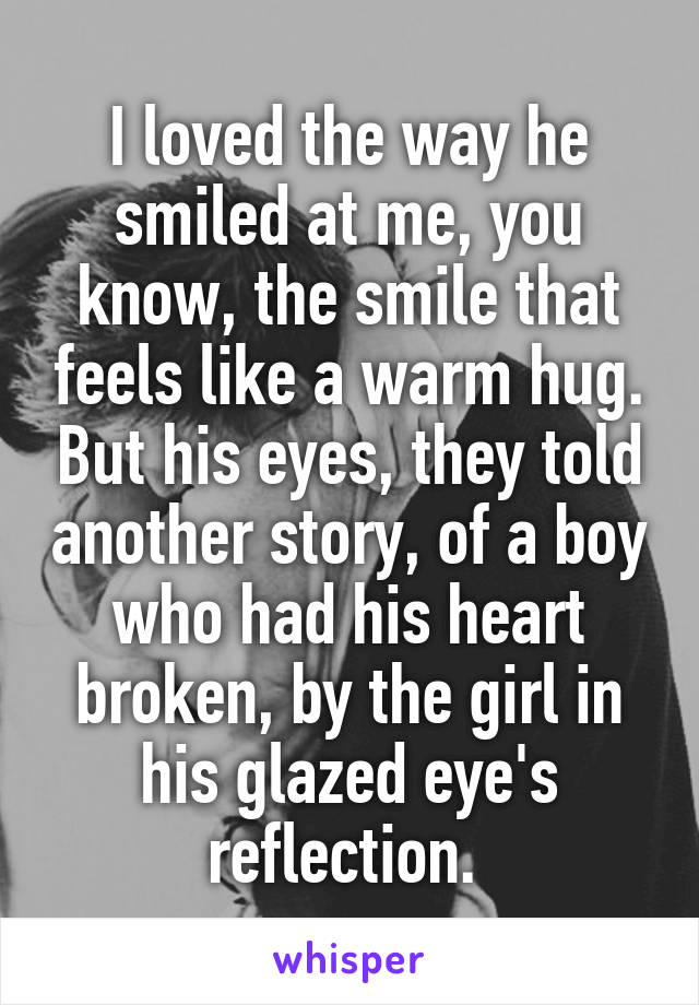 I loved the way he smiled at me, you know, the smile that feels like a warm hug. But his eyes, they told another story, of a boy who had his heart broken, by the girl in his glazed eye's reflection. 