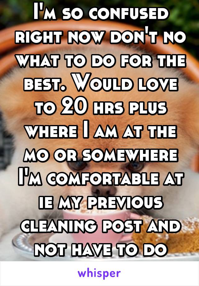 I'm so confused right now don't no what to do for the best. Would love to 20 hrs plus where I am at the mo or somewhere I'm comfortable at ie my previous cleaning post and not have to do weekends 