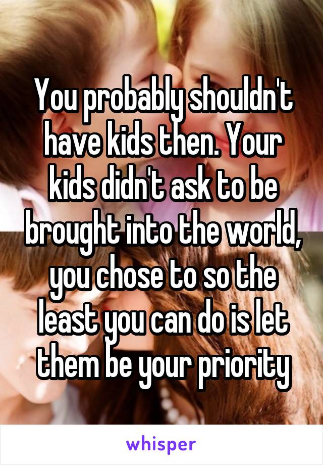 You probably shouldn't have kids then. Your kids didn't ask to be brought into the world, you chose to so the least you can do is let them be your priority