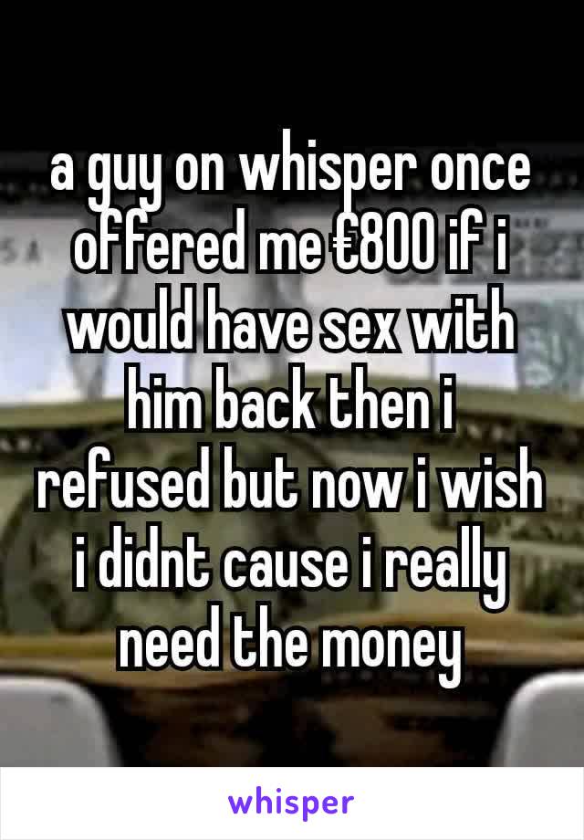 a guy on whisper once offered me €800 if i would have sex with him back then i refused but now i wish i didnt cause i really need the money