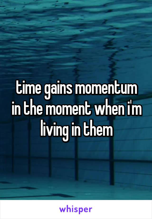 time gains momentum in the moment when i'm living in them