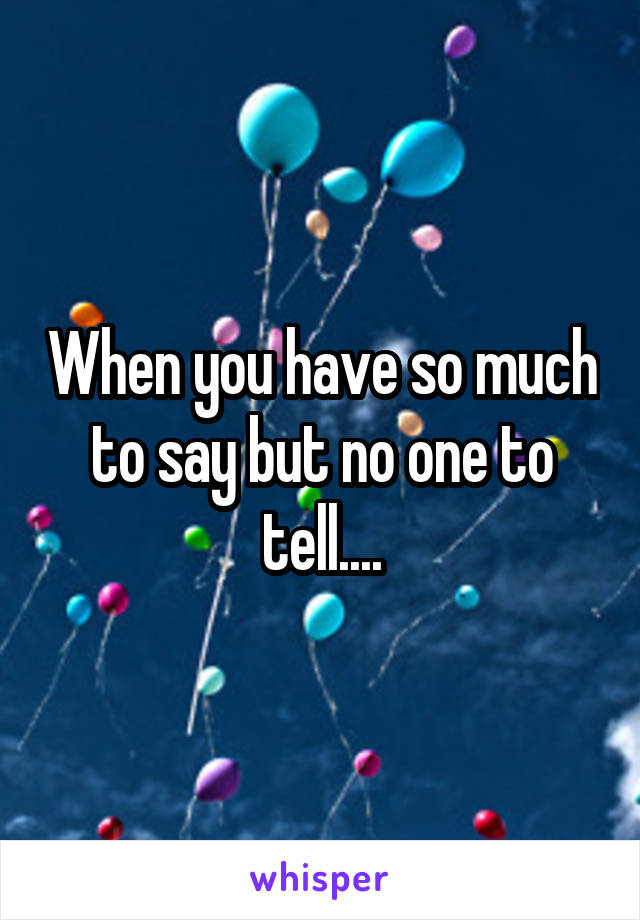 When you have so much to say but no one to tell....