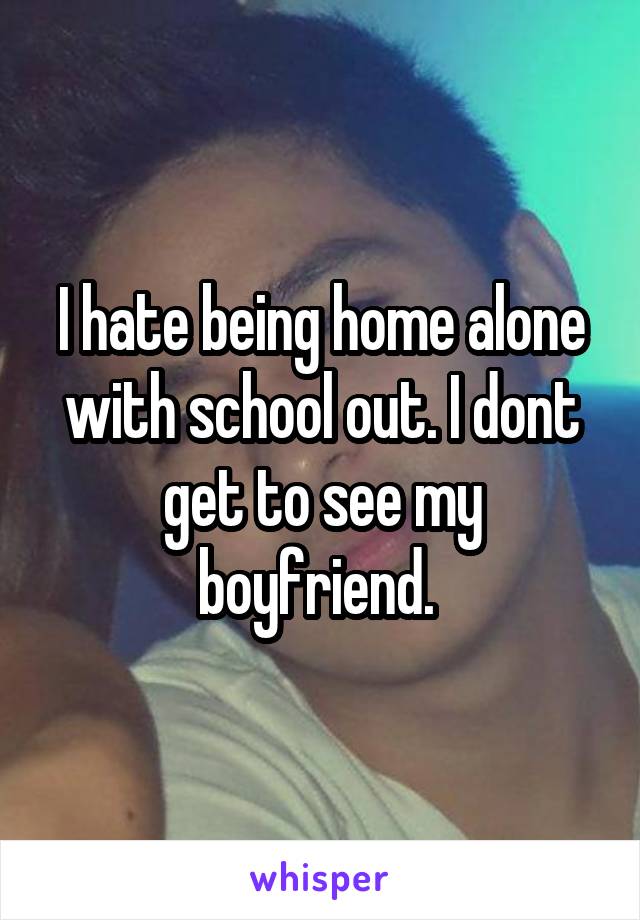 I hate being home alone with school out. I dont get to see my boyfriend. 