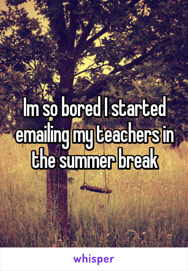 Im so bored I started emailing my teachers in the summer break