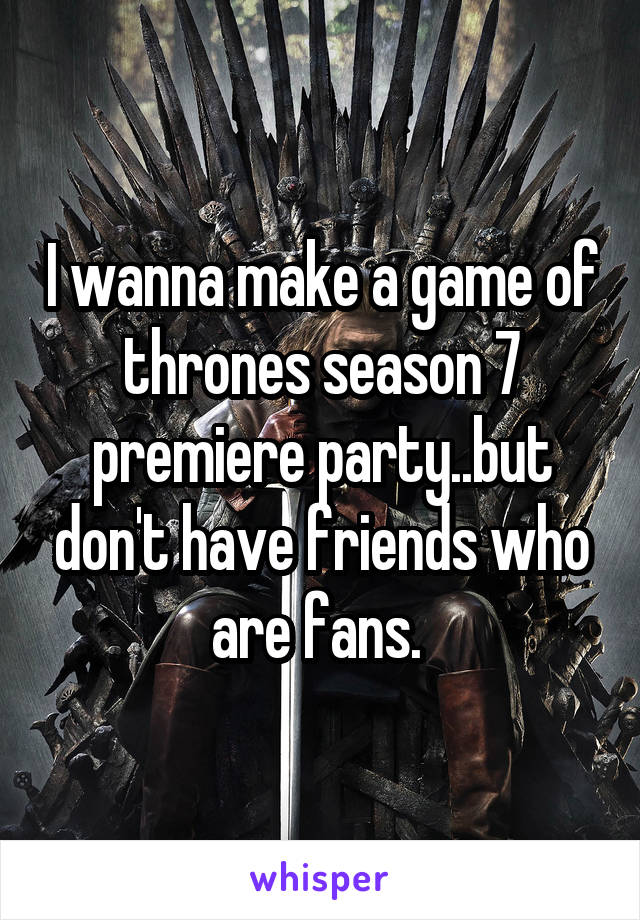 I wanna make a game of thrones season 7 premiere party..but don't have friends who are fans. 