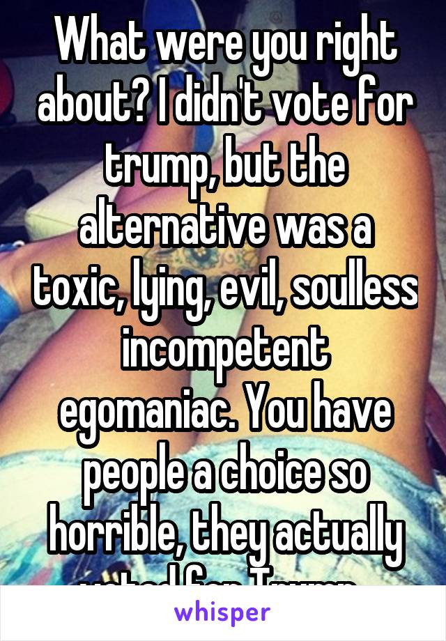 What were you right about? I didn't vote for trump, but the alternative was a toxic, lying, evil, soulless incompetent egomaniac. You have people a choice so horrible, they actually voted for Trump. 