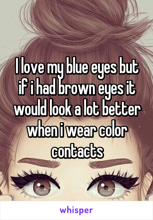 I love my blue eyes but if i had brown eyes it would look a lot better when i wear color contacts