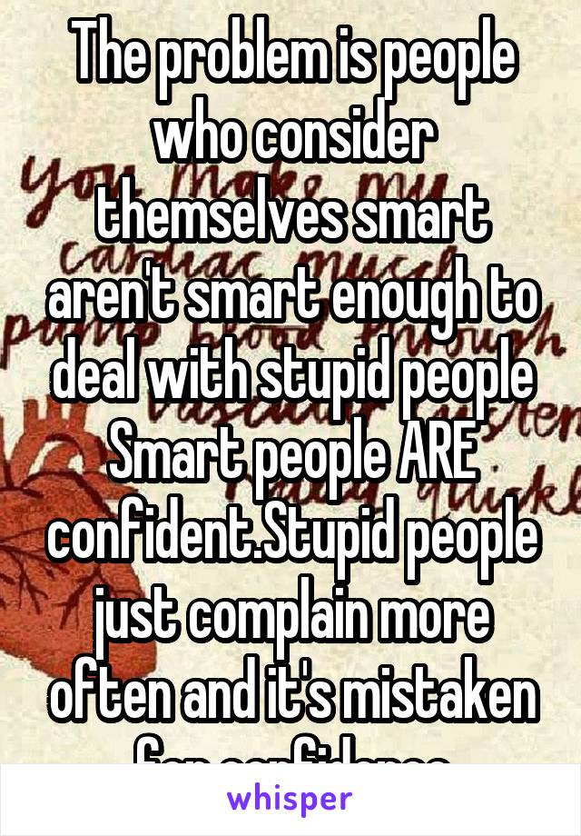 The problem is people who consider themselves smart aren't smart enough to deal with stupid people
Smart people ARE confident.Stupid people just complain more often and it's mistaken for confidence