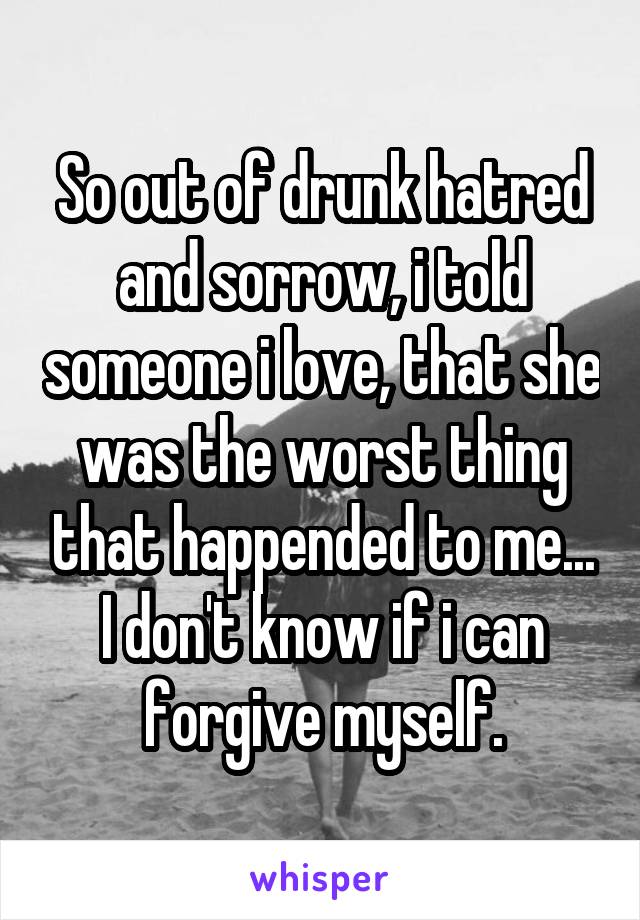 So out of drunk hatred and sorrow, i told someone i love, that she was the worst thing that happended to me... I don't know if i can forgive myself.