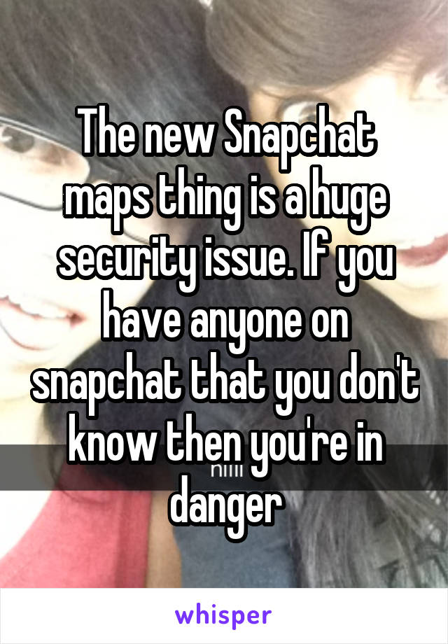 The new Snapchat maps thing is a huge security issue. If you have anyone on snapchat that you don't know then you're in danger