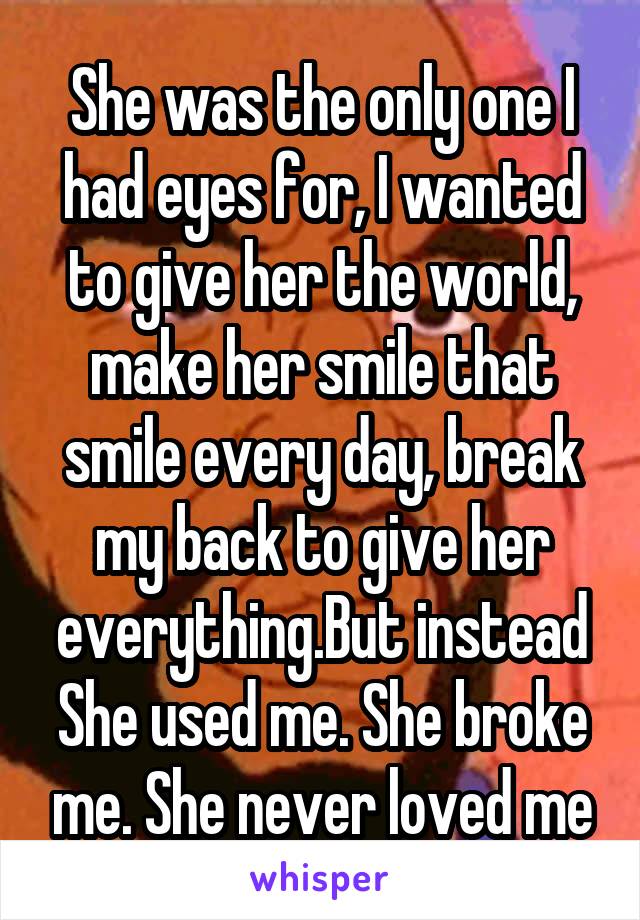She was the only one I had eyes for, I wanted to give her the world, make her smile that smile every day, break my back to give her everything.But instead She used me. She broke me. She never loved me
