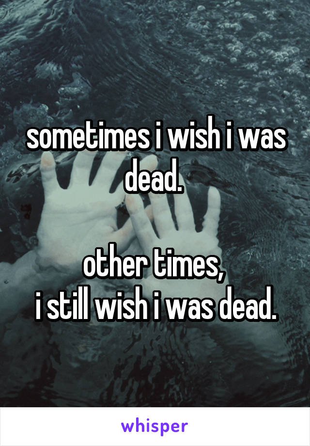 sometimes i wish i was dead. 

other times, 
i still wish i was dead.