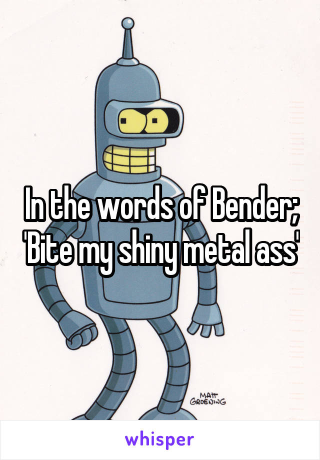 In the words of Bender; 'Bite my shiny metal ass'