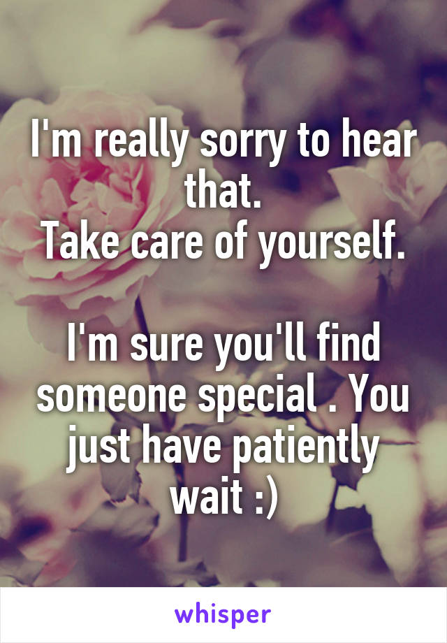 I'm really sorry to hear that.
Take care of yourself. 
I'm sure you'll find someone special . You just have patiently wait :)