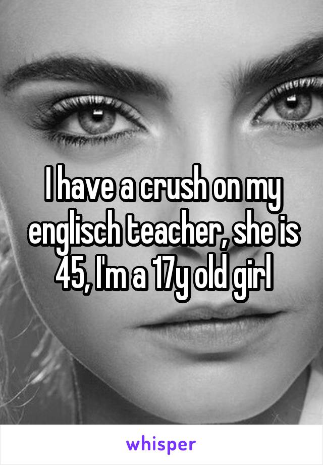 I have a crush on my englisch teacher, she is 45, I'm a 17y old girl