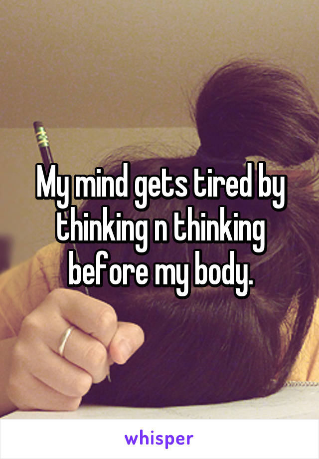 My mind gets tired by thinking n thinking before my body.