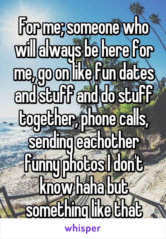 For me; someone who will always be here for me, go on like fun dates and stuff and do stuff together, phone calls, sending eachother funny photos I don't know haha but something like that