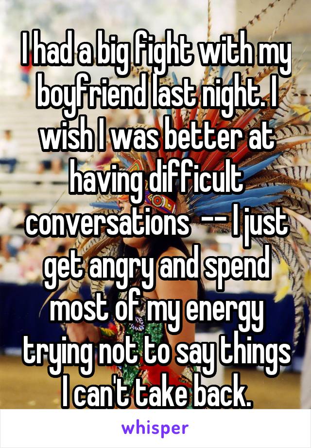 I had a big fight with my boyfriend last night. I wish I was better at having difficult conversations  -- I just get angry and spend most of my energy trying not to say things I can't take back.