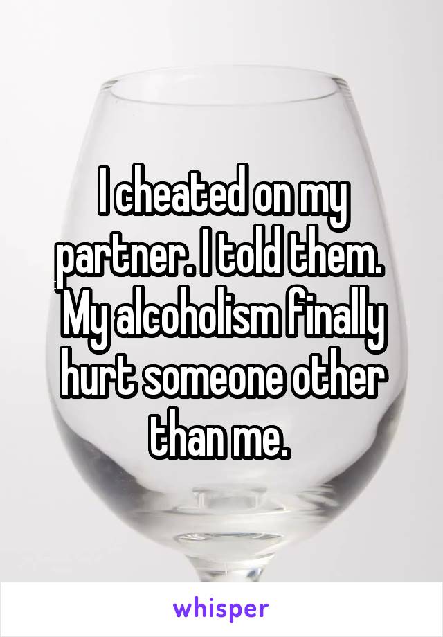 I cheated on my partner. I told them. 
My alcoholism finally hurt someone other than me. 