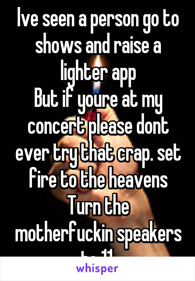 Ive seen a person go to shows and raise a lighter app
But if youre at my concert please dont ever try that crap. set fire to the heavens
Turn the motherfuckin speakers to 11.