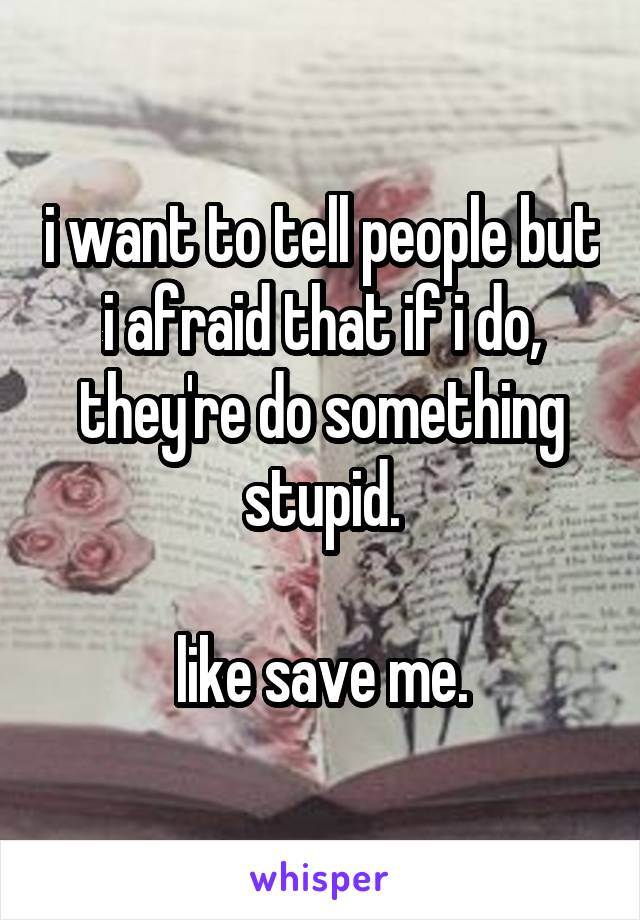 i want to tell people but i afraid that if i do, they're do something stupid.

like save me.