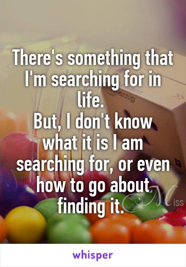 There's something that I'm searching for in life. 
But, I don't know what it is I am searching for, or even how to go about finding it. 