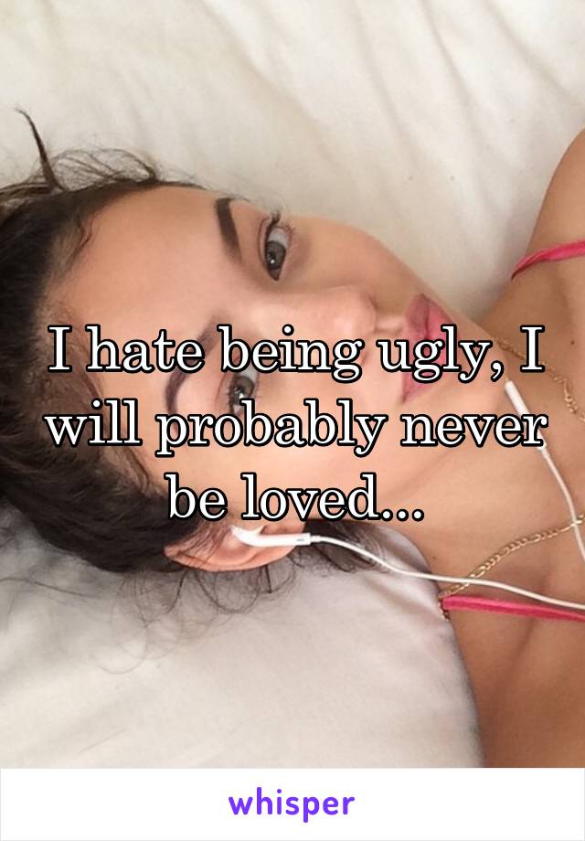 I hate being ugly, I will probably never be loved...