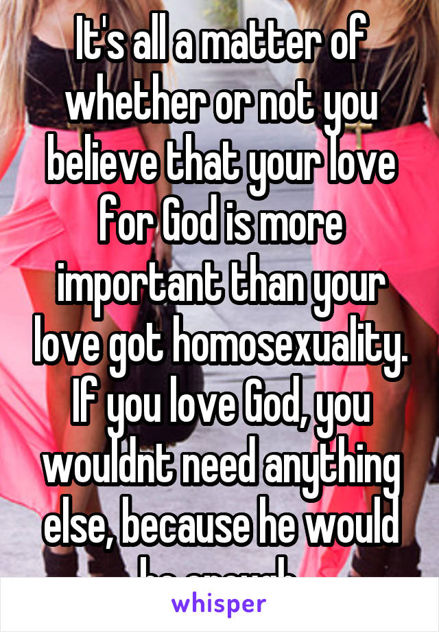 It's all a matter of whether or not you believe that your love for God is more important than your love got homosexuality. If you love God, you wouldnt need anything else, because he would be enough.