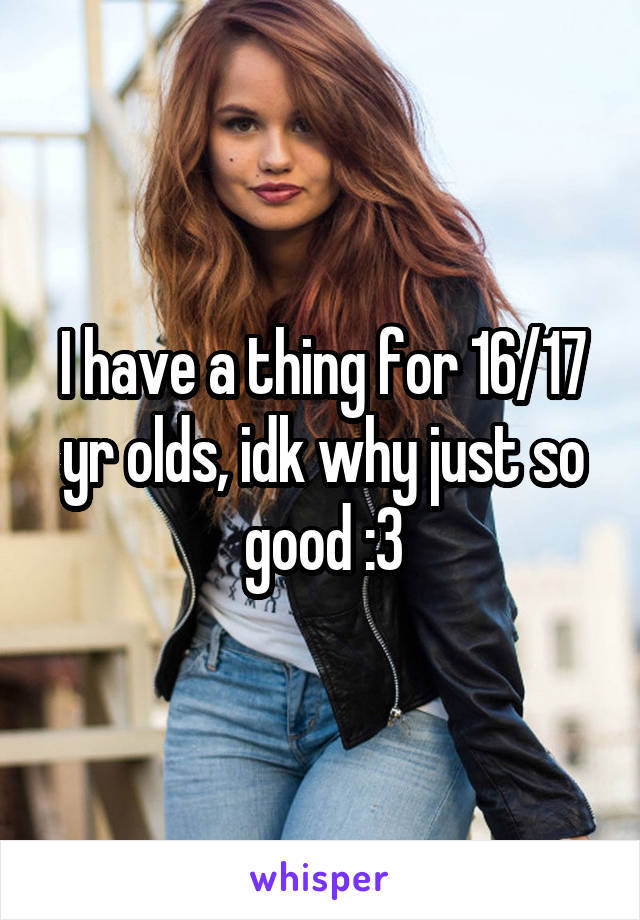 I have a thing for 16/17 yr olds, idk why just so good :3