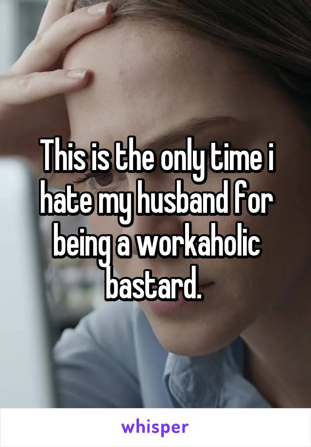 This is the only time i hate my husband for being a workaholic bastard. 