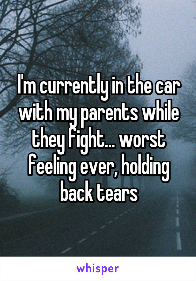 I'm currently in the car with my parents while they fight... worst feeling ever, holding back tears