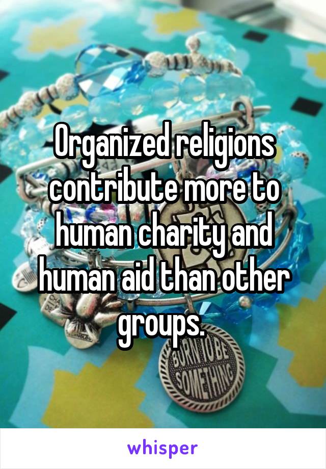 Organized religions contribute more to human charity and human aid than other groups. 