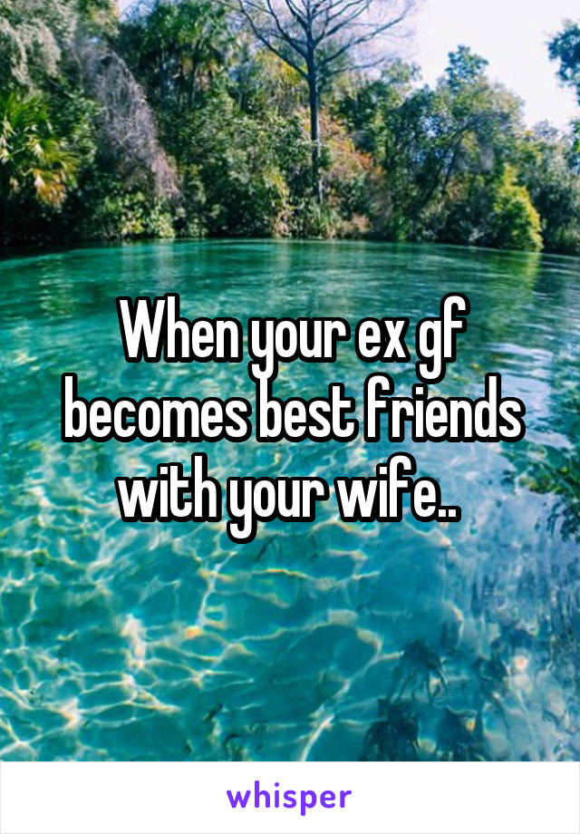 When your ex gf becomes best friends with your wife.. 