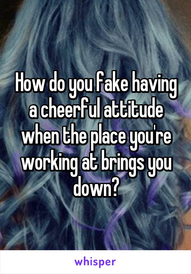 How do you fake having a cheerful attitude when the place you're working at brings you down?
