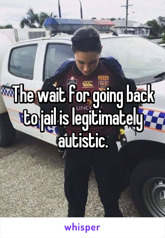The wait for going back to jail is legitimately autistic.