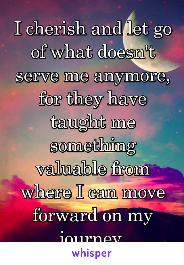 I cherish and let go of what doesn't serve me anymore, for they have taught me something valuable from where I can move forward on my journey 