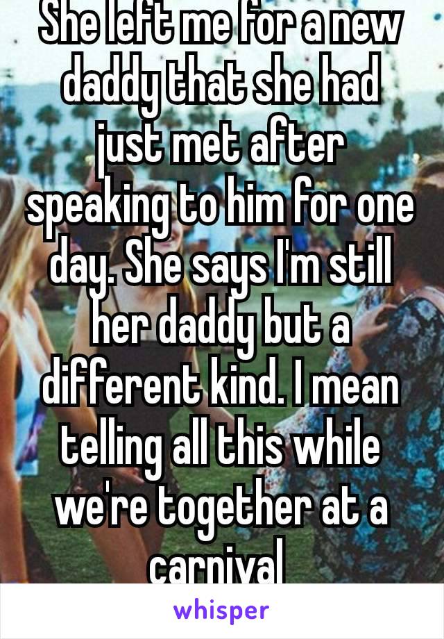 She left me for a new daddy that she had just met after speaking to him for one day. She says I'm still her daddy but a different kind. I mean telling all this while we're together at a carnival 
😭