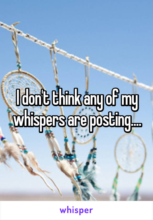 I don't think any of my whispers are posting....