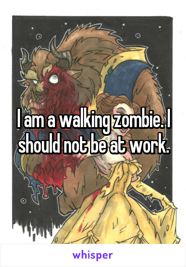 I am a walking zombie. I should not be at work.