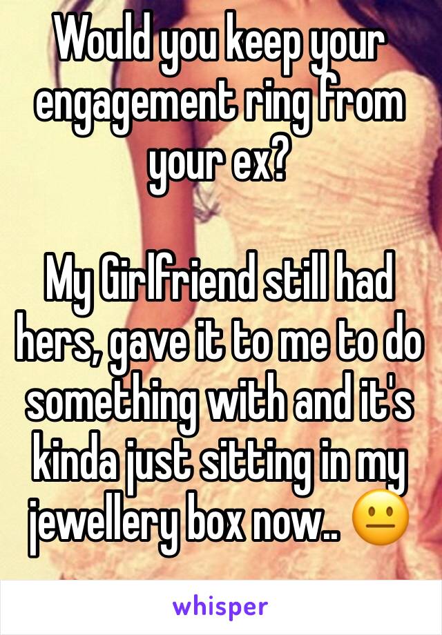 Would you keep your engagement ring from your ex?

My Girlfriend still had hers, gave it to me to do something with and it's kinda just sitting in my jewellery box now.. 😐