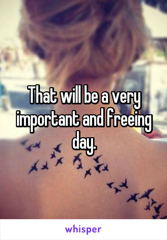 That will be a very important and freeing day.