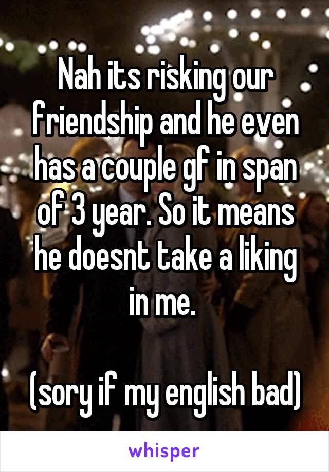 Nah its risking our friendship and he even has a couple gf in span of 3 year. So it means he doesnt take a liking in me. 

(sory if my english bad)